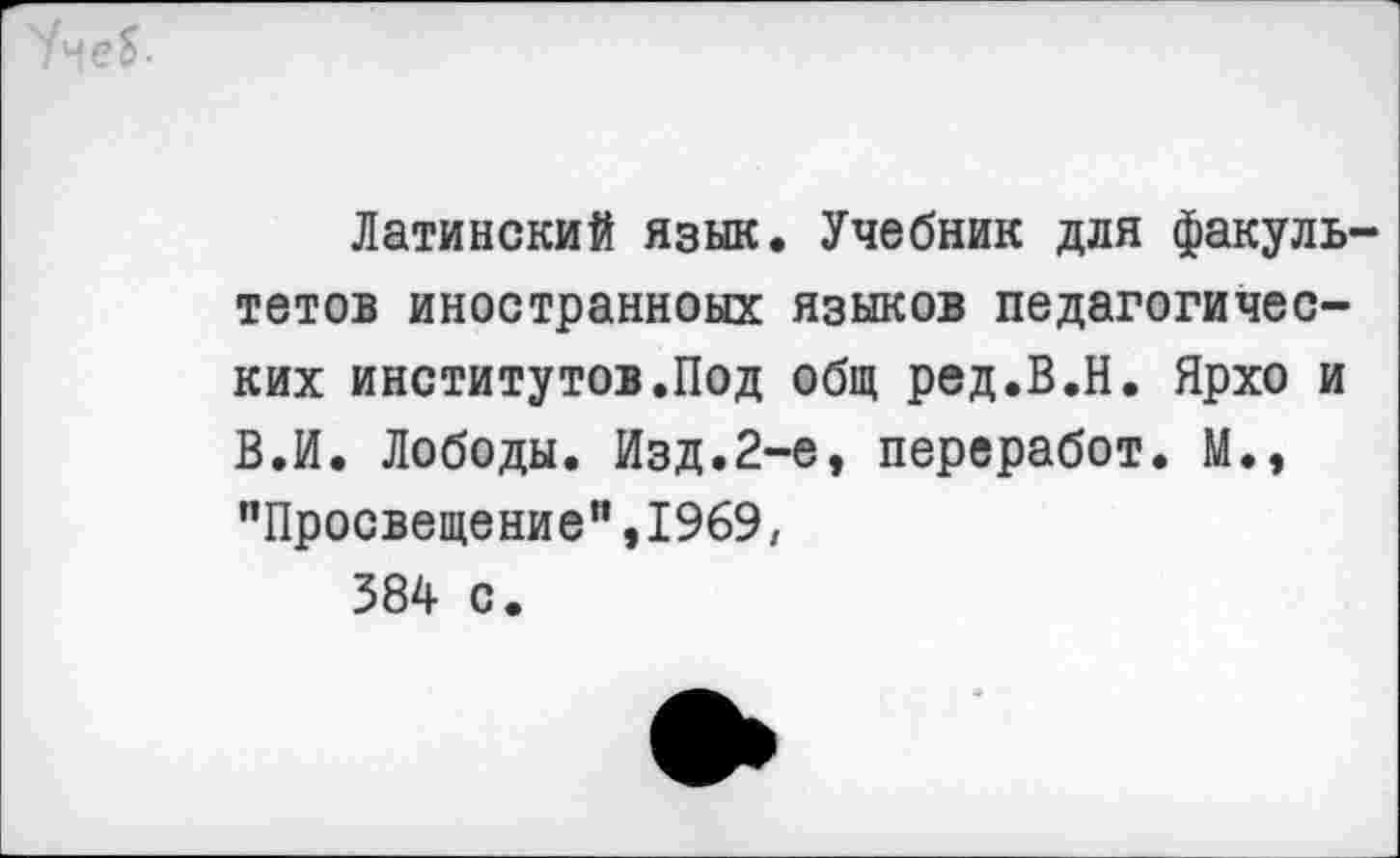 ﻿Латинский язык. Учебник для факуль тетов иностранноых языков педагогических институтов.Под общ ред.В.Н. Ярхо и В.И. Лободы. Изд.2-е, переработ. М., "Просвещение”,1969, 384 с.